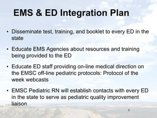 9
EMS & ED Integration PlanEMS & ED Integration Plan
• Disseminate test, training, and booklet to every ED in the
state
• Educate EMS Agencies about resources and training
being provided to the ED
• Educate ED staff providing on-line medical direction on
the EMSC off-line pediatric protocols: Protocol of the
week webcasts
• EMSC Pediatric RN will establish contacts with every ED
in the state to serve as pediatric quality improvement
liaison
 