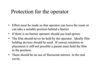 Protection for the operator
• Effort must be made so that operator can leave the room or
can take a suitable position behind a barrier
• If there is no barrier operator should use lead aprons
• The film should never be held by the operator . Ideally film
holding devices should be used . If correct retention or
placement is still not possible a parent must hold the film
in the position.
• There should be no use of fluroscent mirrors in the oral
cavity
 
