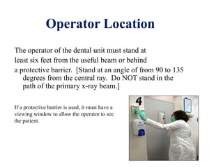 Operator Location
The operator of the dental unit must stand at
least six feet from the useful beam or behind
a protective barrier. [Stand at an angle of from 90 to 135
degrees from the central ray. Do NOT stand in the
path of the primary x-ray beam.]
If a protective barrier is used, it must have a
viewing window to allow the operator to see
the patient.
 