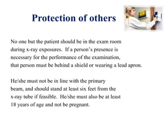 Protection of others
No one but the patient should be in the exam room
during x-ray exposures. If a person’s presence is
necessary for the performance of the examination,
that person must be behind a shield or wearing a lead apron.
He/she must not be in line with the primary
beam, and should stand at least six feet from the
x-ray tube if feasible. He/she must also be at least
18 years of age and not be pregnant.
 