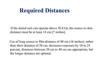 Required Distances
If the dental unit can operate above 50 kVp, the source to skin
distance must be at least 18 cm [7 inches].
Use of long source to film distance of 40 cm (16 inches), rather
than short distance of 20 cm, decreases exposure by 10 to 25
percent, distances between 20 cm to 40 cm are appropriate, but
the longer distance are optimal.
 
