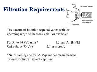 Filtration Requirements
The amount of filtration required varies with the
operating range of the x-ray unit. For example:
For 51 to 70 kVp units* 1.5 mm Al [HVL]
Units above 70 kVp 2.1 or more Al
*Note: Settings below 65 kVp are not recommended
because of higher patient exposure.
 