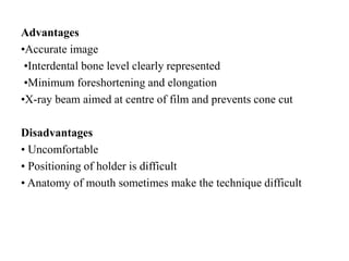 Advantages
•Accurate image
•Interdental bone level clearly represented
•Minimum foreshortening and elongation
•X-ray beam aimed at centre of film and prevents cone cut
Disadvantages
• Uncomfortable
• Positioning of holder is difficult
• Anatomy of mouth sometimes make the technique difficult
 