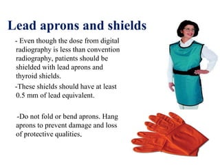 Lead aprons and shields
- Even though the dose from digital
radiography is less than convention
radiography, patients should be
shielded with lead aprons and
thyroid shields.
-These shields should have at least
0.5 mm of lead equivalent.
-Do not fold or bend aprons. Hang
aprons to prevent damage and loss
of protective qualities.
 