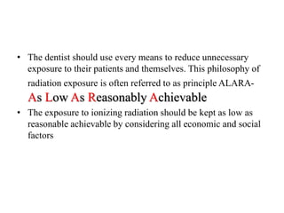 • The dentist should use every means to reduce unnecessary
exposure to their patients and themselves. This philosophy of
radiation exposure is often referred to as principle ALARA-
As Low As Reasonably Achievable
• The exposure to ionizing radiation should be kept as low as
reasonable achievable by considering all economic and social
factors
 