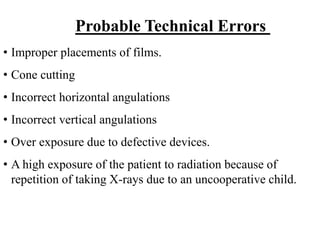 • Improper placements of films.
• Cone cutting
• Incorrect horizontal angulations
• Incorrect vertical angulations
• Over exposure due to defective devices.
• A high exposure of the patient to radiation because of
repetition of taking X-rays due to an uncooperative child.
Probable Technical Errors
 