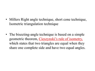 • Millers Right angle technique, short cone technique,
Isometric triangulation technique
• The bisecting-angle technique is based on a simple
geometric theorem, Cieszynski’s rule of isometry,
which states that two triangles are equal when they
share one complete side and have two equal angles.
 