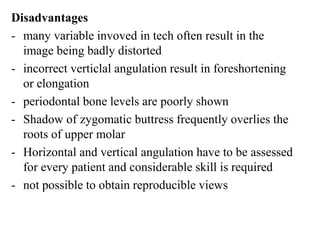 Disadvantages
- many variable invoved in tech often result in the
image being badly distorted
- incorrect verticlal angulation result in foreshortening
or elongation
- periodontal bone levels are poorly shown
- Shadow of zygomatic buttress frequently overlies the
roots of upper molar
- Horizontal and vertical angulation have to be assessed
for every patient and considerable skill is required
- not possible to obtain reproducible views
 