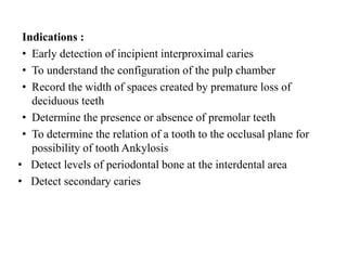 Indications :
• Early detection of incipient interproximal caries
• To understand the configuration of the pulp chamber
• Record the width of spaces created by premature loss of
deciduous teeth
• Determine the presence or absence of premolar teeth
• To determine the relation of a tooth to the occlusal plane for
possibility of tooth Ankylosis
• Detect levels of periodontal bone at the interdental area
• Detect secondary caries
 