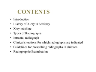 CONTENTS
• Introduction
• History of X-ray in dentistry
• Xray machine
• Types of Radiographs
• Intraoral radiograph
• Clinical situations for which radiographs are indicated
• Guidelines for prescribing radiographs in children
• Radiographic Examination
 