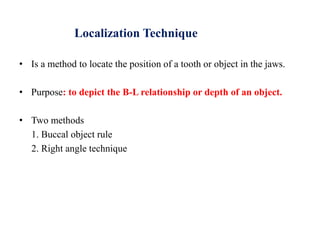 Localization Technique
• Is a method to locate the position of a tooth or object in the jaws.
• Purpose: to depict the B-L relationship or depth of an object.
• Two methods
1. Buccal object rule
2. Right angle technique
 