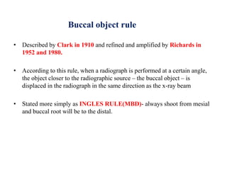 Buccal object rule
• Described by Clark in 1910 and refined and amplified by Richards in
1952 and 1980.
• According to this rule, when a radiograph is performed at a certain angle,
the object closer to the radiographic source – the buccal object – is
displaced in the radiograph in the same direction as the x-ray beam
• Stated more simply as INGLES RULE(MBD)- always shoot from mesial
and buccal root will be to the distal.
 
