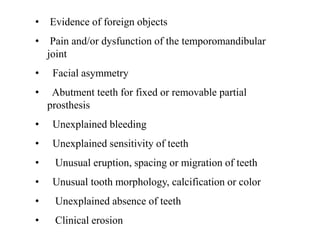 • Evidence of foreign objects
• Pain and/or dysfunction of the temporomandibular
joint
• Facial asymmetry
• Abutment teeth for fixed or removable partial
prosthesis
• Unexplained bleeding
• Unexplained sensitivity of teeth
• Unusual eruption, spacing or migration of teeth
• Unusual tooth morphology, calcification or color
• Unexplained absence of teeth
• Clinical erosion
 