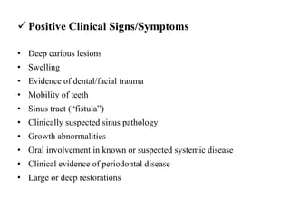  Positive Clinical Signs/Symptoms
• Deep carious lesions
• Swelling
• Evidence of dental/facial trauma
• Mobility of teeth
• Sinus tract (“fistula”)
• Clinically suspected sinus pathology
• Growth abnormalities
• Oral involvement in known or suspected systemic disease
• Clinical evidence of periodontal disease
• Large or deep restorations
 