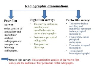 Radiographic examinations
Four film
survey:
series consists of
a maxillary and
mandibular
occlusal
radiographs and
two posterior
bitewing
radiographs.
Eight film survey:
• This survey includes a
maxillary and
mandibular anterior
occlusal radiographs.
• Four molar periapical
radiographs.
• Two posterior
bitewings
Twelve film survey:
• This survey include
maxillary and
mandibular permanent
incisor periapical
radiographs.
• Four primary canine
periapical
radiographs.
• Four molar periapical
radiographs.
• Two posterior
bitewing radiographs
Sixteen film survey: This examination consists of the twelve-film
survey and the addition of four permanent molar radiographs.
 