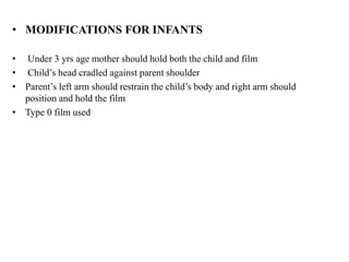• MODIFICATIONS FOR INFANTS
• Under 3 yrs age mother should hold both the child and film
• Child’s head cradled against parent shoulder
• Parent’s left arm should restrain the child’s body and right arm should
position and hold the film
• Type 0 film used
 