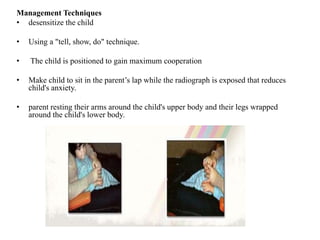 Management Techniques
• desensitize the child
• Using a "tell, show, do" technique.
• The child is positioned to gain maximum cooperation
• Make child to sit in the parent’s lap while the radiograph is exposed that reduces
child's anxiety.
• parent resting their arms around the child's upper body and their legs wrapped
around the child's lower body.
 