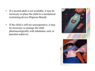 • If a second adult is not available, it may be
necessary to place the child in a mechanical
restraining device (Papoose Board)
• If the child is still too uncooperative, it may
be necessary to manage the child
pharmacologically with inhalation, oral, or
parental sedatives.
 