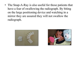 • The Snap-A-Ray is also useful for those patients that
have a fear of swallowing the radiograph. By biting
on the large positioning device and watching in a
mirror they are assured they will not swallow the
radiograph.
 