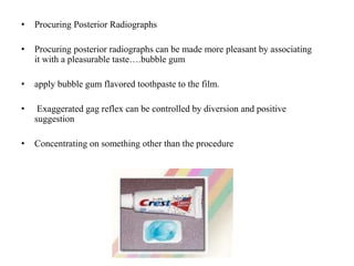 • Procuring Posterior Radiographs
• Procuring posterior radiographs can be made more pleasant by associating
it with a pleasurable taste….bubble gum
• apply bubble gum flavored toothpaste to the film.
• Exaggerated gag reflex can be controlled by diversion and positive
suggestion
• Concentrating on something other than the procedure
 