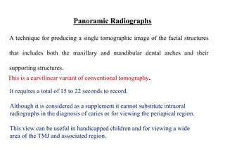 A technique for producing a single tomographic image of the facial structures
that includes both the maxillary and mandibular dental arches and their
supporting structures.
Panoramic Radiographs
This is a curvilinear variant of conventional tomography.
It requires a total of 15 to 22 seconds to record.
Although it is considered as a supplement it cannot substitute intraoral
radiographs in the diagnosis of caries or for viewing the periapical region.
This view can be useful in handicapped children and for viewing a wide
area of the TMJ and associated region.
 