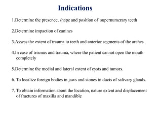 Indications
1.Determine the presence, shape and position of supernumerary teeth
2.Determine impaction of canines
3.Assess the extent of trauma to teeth and anterior segments of the arches
4.In case of trismus and trauma, where the patient cannot open the mouth
completely
5.Determine the medial and lateral extent of cysts and tumors.
6. To localize foreign bodies in jaws and stones in ducts of salivary glands.
7. To obtain information about the location, nature extent and displacement
of fractures of maxilla and mandible
 