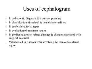 • In orthodontic diagnosis & treatment planning
• In classification of skeletal & dental abnormalities
• In establishing facial types
• In evaluation of treatment results
• In predicting growth related changes & changes associated with
surgical treatment
• Valuable aid in research work involving the cranio-dentofacial
region
Uses of cephalogram
 