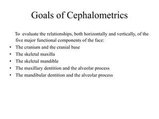 Goals of Cephalometrics
To evaluate the relationships, both horizontally and vertically, of the
five major functional components of the face:
• The cranium and the cranial base
• The skeletal maxilla
• The skeletal mandible
• The maxillary dentition and the alveolar process
• The mandibular dentition and the alveolar process
 