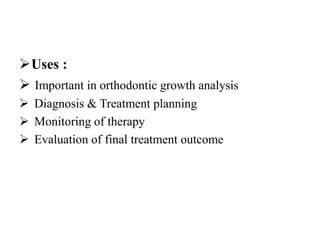 Uses :
 Important in orthodontic growth analysis
 Diagnosis & Treatment planning
 Monitoring of therapy
 Evaluation of final treatment outcome
 