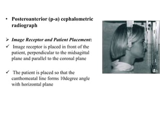 • Posteroanterior (p-a) cephalometric
radiograph
 Image Receptor and Patient Placement:
 Image receptor is placed in front of the
patient, perpendicular to the midsagittal
plane and parallel to the coronal plane
 The patient is placed so that the
canthomeatal line forms 10degree angle
with horizontal plane
 