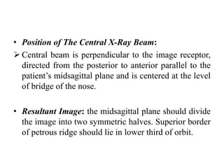 • Position of The Central X-Ray Beam:
 Central beam is perpendicular to the image receptor,
directed from the posterior to anterior parallel to the
patient’s midsagittal plane and is centered at the level
of bridge of the nose.
• Resultant Image: the midsagittal plane should divide
the image into two symmetric halves. Superior border
of petrous ridge should lie in lower third of orbit.
 