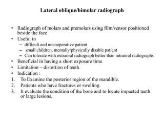 Lateral oblique/bimolar radiograph
• Radiograph of molars and premolars using film/sensor positioned
beside the face
• Useful in
– difficult and uncooperative patient
– small children, mentally/physically disable patient
– Can tolerate with extraoral radiograph better than intraoral radiographs
• Beneficial in having a short exposure time
• Limitation – distortion of teeth
• Indication :
1. To Examine the posterior region of the mandible.
2. Patients who have fractures or swelling.
3. It evaluate the condition of the bone and to locate impacted teeth
or large lesions.
 