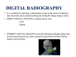 DIGITAL RADIOGRAPHY
• It is a method of capturing a radiographic image using sensor, breaking it
into electronic pieces and presenting and storing the image using a sensor.
• DIRECT DIGITAL IMAGING- a digital sensor used
CCD
CMOS
• INDIRECT DIGITAL IMAGING-Uses film like photo phsphor plates that
are activated using X-rays, then scanned in special devices that read the
images from the plate.
 