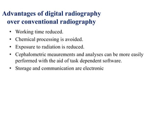 Advantages of digital radiography
over conventional radiography
• Working time reduced.
• Chemical processing is avoided.
• Exposure to radiation is reduced.
• Cephalometric meaurements and analyses can be more easily
performed with the aid of task dependent software.
• Storage and communication are electronic
 