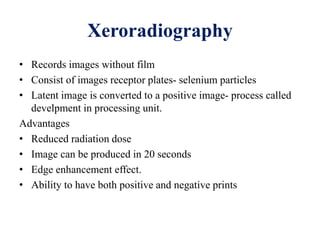 Xeroradiography
• Records images without film
• Consist of images receptor plates- selenium particles
• Latent image is converted to a positive image- process called
develpment in processing unit.
Advantages
• Reduced radiation dose
• Image can be produced in 20 seconds
• Edge enhancement effect.
• Ability to have both positive and negative prints
 