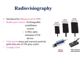 Radiovisiography
• Introduced by Mouyen et al in 1989.
• Radio part sensor- Exchangeable
scintillation
screens
- A fibre optic
miniature CCD
device
• Visio part- stores and converts point by
point into one of 256 gray scales.
• Graphy Part
 