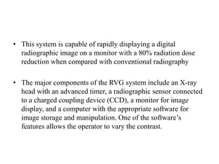 • This system is capable of rapidly displaying a digital
radiographic image on a monitor with a 80% radiation dose
reduction when compared with conventional radiography
• The major components of the RVG system include an X-ray
head with an advanced timer, a radiographic sensor connected
to a charged coupling device (CCD), a monitor for image
display, and a computer with the appropriate software for
image storage and manipulation. One of the software’s
features allows the operator to vary the contrast.
 