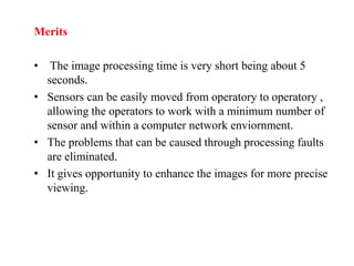 Merits
• The image processing time is very short being about 5
seconds.
• Sensors can be easily moved from operatory to operatory ,
allowing the operators to work with a minimum number of
sensor and within a computer network enviornment.
• The problems that can be caused through processing faults
are eliminated.
• It gives opportunity to enhance the images for more precise
viewing.
 