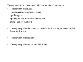 Tomographic views used to examine various facial structures:
• Tomography of sinuses:
- more precise evaluation of sinus
pathologies
-sphenoidal and ethmoidal sinuses are
more clearly visualized
• Tomography of facial bones, to study facial fractures, extent of orbital
blow out fracture
• Tomography of mandible
• Tomography of temporomandibular joint
 