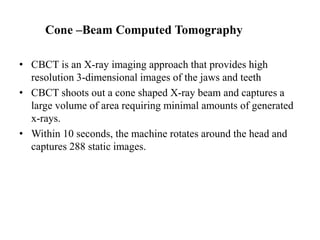 Cone –Beam Computed Tomography
• CBCT is an X-ray imaging approach that provides high
resolution 3-dimensional images of the jaws and teeth
• CBCT shoots out a cone shaped X-ray beam and captures a
large volume of area requiring minimal amounts of generated
x-rays.
• Within 10 seconds, the machine rotates around the head and
captures 288 static images.
 