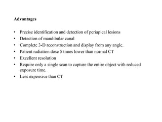 Advantages
• Precise identification and detection of periapical lesions
• Detection of mandibular canal
• Complete 3-D reconstruction and display from any angle.
• Patient radiation dose 5 times lower than normal CT
• Excellent resolution
• Require only a single scan to capture the entire object with reduced
exposure time.
• Less expensive than CT
 
