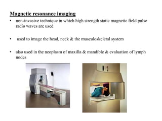 Magnetic resonance imaging
• non-invasive technique in which high strength static magnetic field pulse
radio waves are used
• used to image the head, neck & the musculoskeletal system
• also used in the neoplasm of maxilla & mandible & evaluation of lymph
nodes
 