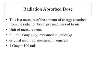 Radiation Absorbed Dose
• This is a measure of the amount of energy absorbed
from the radiation beam per unit mass of tissue
• Unit of measurement:
• SI unit : Gray, (Gy) measured in joules/kg
• original unit : rad, measured in ergs/gm
• 1 Gray = 100 rads
 