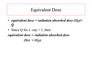 Equivalent Dose
• equivalent dose = radiation absorbed dose (Gy)×
Q
• Since Q for x -ray = 1, then
equivalent dose = radiation absorbed dose
(Sv) = (Gy)
 