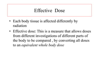 Effective Dose
• Each body tissue is affected differently by
radiation
• Effective dose: This is a measure that allows doses
from different investigations of different parts of
the body to be compared , by converting all doses
to an equivalent whole body dose
 