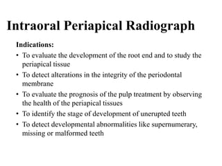 Intraoral Periapical Radiograph
Indications:
• To evaluate the development of the root end and to study the
periapical tissue
• To detect alterations in the integrity of the periodontal
membrane
• To evaluate the prognosis of the pulp treatment by observing
the health of the periapical tissues
• To identify the stage of development of unerupted teeth
• To detect developmental abnormalities like supernumerary,
missing or malformed teeth
 