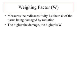 Weighing Factor (W)
• Measures the radiosensitivity, i.e.the risk of the
tissue being damaged by radiation.
• The higher the damage, the higher is W
 