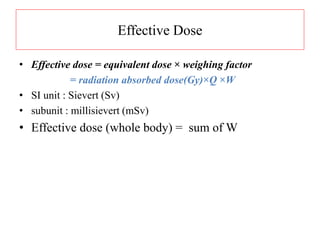 Effective Dose
• Effective dose = equivalent dose × weighing factor
= radiation absorbed dose(Gy)×Q ×W
• SI unit : Sievert (Sv)
• subunit : millisievert (mSv)
• Effective dose (whole body) = sum of W
 