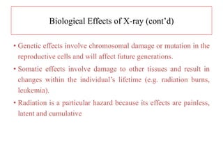 Biological Effects of X-ray (cont’d)
• Genetic effects involve chromosomal damage or mutation in the
reproductive cells and will affect future generations.
• Somatic effects involve damage to other tissues and result in
changes within the individual’s lifetime (e.g. radiation burns,
leukemia).
• Radiation is a particular hazard because its effects are painless,
latent and cumulative
 