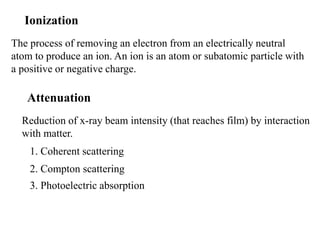 Ionization
The process of removing an electron from an electrically neutral
atom to produce an ion. An ion is an atom or subatomic particle with
a positive or negative charge.
Reduction of x-ray beam intensity (that reaches film) by interaction
with matter.
1. Coherent scattering
2. Compton scattering
3. Photoelectric absorption
Attenuation
 